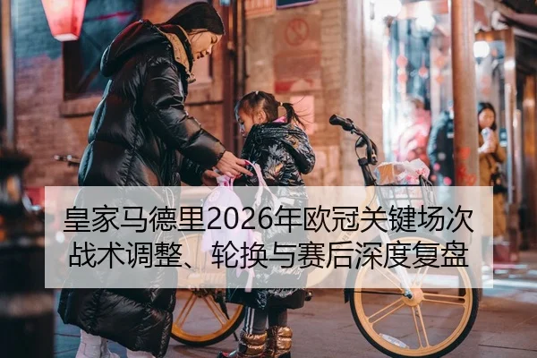 皇家马德里2026年欧冠关键场次战术调整、轮换与赛后深度复盘